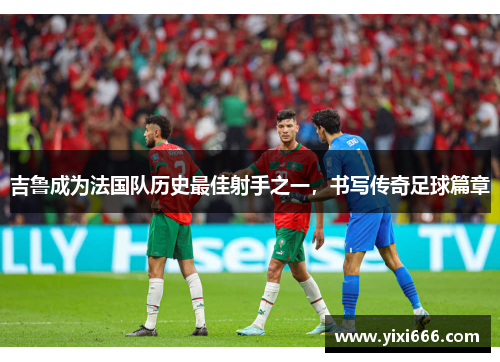 吉鲁成为法国队历史最佳射手之一，书写传奇足球篇章