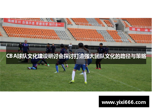 CBA球队文化建设研讨会探讨打造强大团队文化的路径与策略