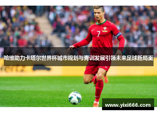 哈维助力卡塔尔世界杯城市规划与青训发展引领未来足球新局面