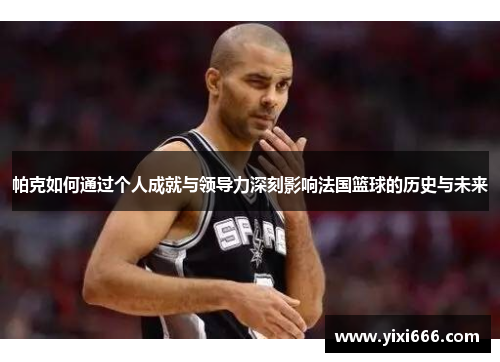 帕克如何通过个人成就与领导力深刻影响法国篮球的历史与未来