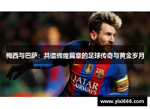 梅西与巴萨：共谱辉煌篇章的足球传奇与黄金岁月