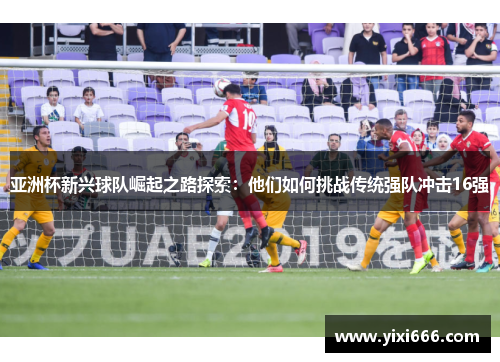 亚洲杯新兴球队崛起之路探索：他们如何挑战传统强队冲击16强
