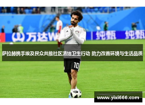 萨拉赫携手埃及民众共推社区清洁卫生行动 助力改善环境与生活品质